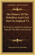 The History of the Rebellion and Civil Wars in England V2: To Which Is Added an Historical View of the Affairs of Ireland