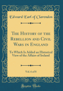 The History of the Rebellion and Civil Wars in England, Vol. 6 of 8: To Which Is Added an Historical View of the Affairs of Ireland (Classic Reprint)