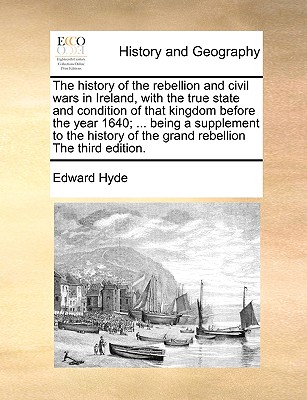 The History of the Rebellion and Civil Wars in Ireland, with the True State and Condition of That Kingdom Before the Year 1640; ... Being a Supplement to the History of the Grand Rebellion the Third Edition. - Hyde, Edward