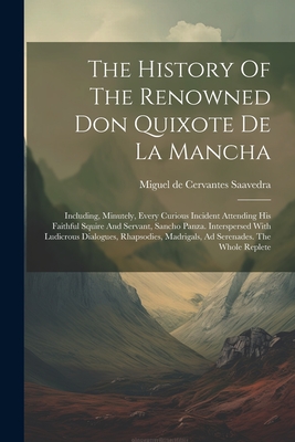 The History Of The Renowned Don Quixote De La Mancha: Including, Minutely, Every Curious Incident Attending His Faithful Squire And Servant, Sancho Panza. Interspersed With Ludicrous Dialogues, Rhapsodies, Madrigals, Ad Serenades. The Whole Replete - Miguel de Cervantes Saavedra (Creator)