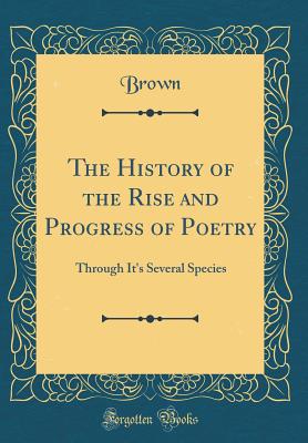 The History of the Rise and Progress of Poetry: Through It's Several Species (Classic Reprint) - Brown, Richard E