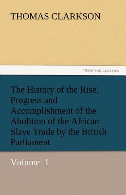 The History of the Rise, Progress and Accomplishment of the Abolition of the African Slave Trade by the British Parliament - Clarkson, Thomas