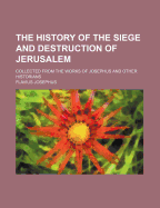 The History of the Siege and Destruction of Jerusalem: Collected from the Works of Josephus and Other Historians (Classic Reprint)
