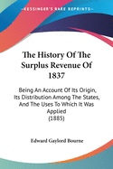The History Of The Surplus Revenue Of 1837: Being An Account Of Its Origin, Its Distribution Among The States, And The Uses To Which It Was Applied (1885)