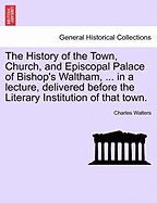 The History of the Town, Church, and Episcopal Palace of Bishop's Waltham, ... in a Lecture, Delivered Before the Literary Institution of That Town.