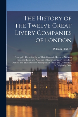 The History of the Twelve Great Livery Companies of London: Principally Compiled From Their Grants & Records. With an Historical Essay and Accounts of Each Company, Including Notices and Illustrations of Metropolitan Trade and Commerce, As Originally Conc - Herbert, William