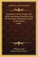 The History of the Violin, and Other Instruments Played on with the Bow from the Remotest Times to the Present. Also, an Account of the Principal Makers, English and Foreign, with Numerous Illustrations. by William Sandys and Simon Andrew Forster