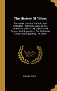 The History Of Tithes: Patriarchal, Levitical, Catholic, And Protestant: With Reflections On The Extent And Evils Of The English Tithe System, And Suggestions For Abolishing Tithes, And Supporting The Clergy