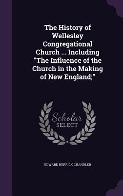 The History of Wellesley Congregational Church ... Including "The Influence of the Church in the Making of New England;" - Chandler, Edward Herrick