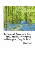 The History of Wisconsin. in Three Parts, Historical, Documentary, and Descriptive. Comp. by Directi - Smith, William R