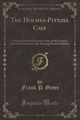 The Holmes-Pitezel Case: A History of the Greatest Crime of the Century and of the Search for the Missing Pitezel Children (Classic Reprint) - Geyer, Frank P