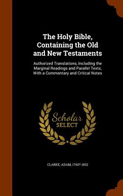 The Holy Bible, Containing the Old and New Testaments: Authorized Translations, Including the Marginal Readings and Parallel Texts, With a Commentary and Critical Notes - Clarke, Adam, Dr.