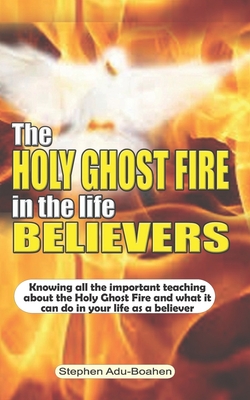 The Holy Ghost Fire in the Life of Believers: Knowing all the important teaching about the Holy Ghost fire and what it can do in your life as a believer - Adu-Boahen, Stephen