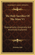 The Holy Sacrifice Of The Mass V1: Dogmatically, Liturgically, And Ascetically Explained