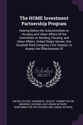 The HOME Investment Partnership Program: Hearing Before the Subcommittee on Housing and Urban Affairs Of the Committee on Banking, Housing, and Urban Affairs, United States Senate, One Hundred Third Congress, First Session, to Assess the Effectiveness Of - United States Congress Senate Committ (Creator)