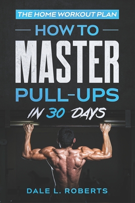 The Home Workout Plan: How to Master Pull-Ups in 30 Days - Roberts, Dale L
