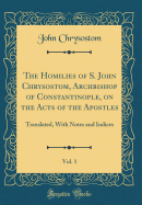 The Homilies of S. John Chrysostom, Archbishop of Constantinople, on the Acts of the Apostles, Vol. 1: Translated, with Notes and Indices (Classic Reprint)