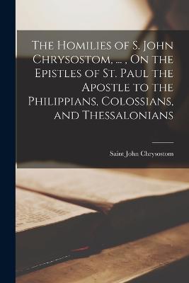 The Homilies of S. John Chrysostom, ..., On the Epistles of St. Paul the Apostle to the Philippians, Colossians, and Thessalonians - Chrysostom, Saint John