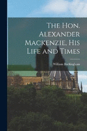 The Hon. Alexander Mackenzie, His Life and Times
