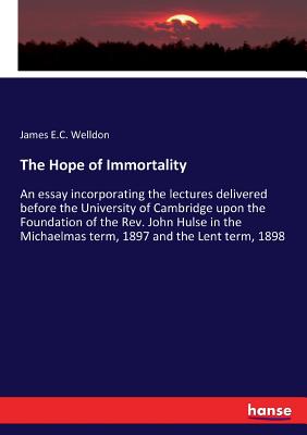 The Hope of Immortality: An essay incorporating the lectures delivered before the University of Cambridge upon the Foundation of the Rev. John Hulse in the Michaelmas term, 1897 and the Lent term, 1898 - Welldon, James E C