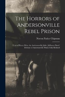 The Horrors of Andersonville Rebel Prison: Trial of Henry Wirz, the Andersonville Jailer; Jefferson Davis' Defense of Andersonville Prison Fully Refuted - Chipman, Norton Parker