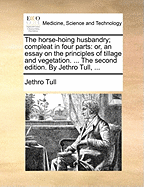 The Horse-Hoing Husbandry; Compleat in Four Parts: Or, an Essay on the Principles of Tillage and Vegetation. ... the Second Edition. by Jethro Tull,