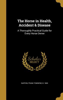 The Horse in Health, Accident & Disease: A Thoroughly Practical Guide for Every Horse Owner - Barton, Frank Townend B 1869 (Creator)