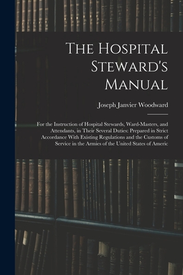 The Hospital Steward's Manual: For the Instruction of Hospital Stewards, Ward-Masters, and Attendants, in Their Several Duties: Prepared in Strict Accordance With Existing Regulations and the Customs of Service in the Armies of the United States of Americ - Woodward, Joseph Janvier