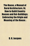 The House, a Manual of Rural Architecture, or, How to Build Country Houses and Out-buildings: Embracing the Origin and Meaning of the House; the Art of House-building, Including Planning, Style and Construction; Desings and Descriptions of Cottages...