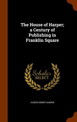 The House of Harper; a Century of Publishing in Franklin Square - Harper, Joseph Henry