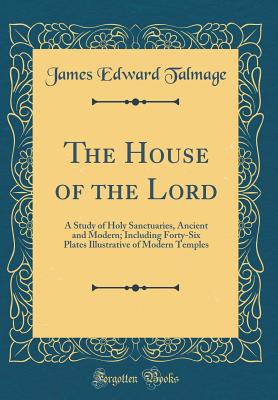 The House of the Lord: A Study of Holy Sanctuaries, Ancient and Modern; Including Forty-Six Plates Illustrative of Modern Temples (Classic Reprint) - Talmage, James Edward