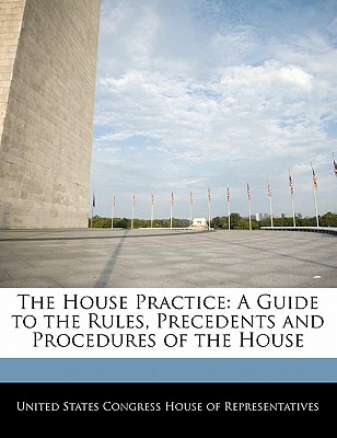 The House Practice: A Guide to the Rules, Precedents and Procedures of the House - United States Congress House of Represen (Creator)