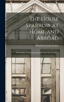 The House Sparrow at Home and Abroad: With Some Concluding Remarks Upon Its Usefullness - Gentry, Thomas George