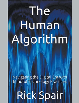 The Human Algorithm: Navigating the Digital Era with Mindful Technology Practices - Spair, Rick