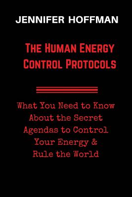 The Human Energy Control Protocols: What You Need to Know About the Secret Agendas to Control Your Energy & Rule the World - Hoffman, Jennifer