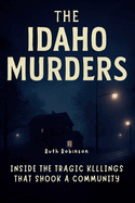 The Idaho Murders: Inside the Tragic Killings That Shook a Community: A Deep Dive into the Investigation, the Suspect and the Search for Justice in Moscow, Idaho