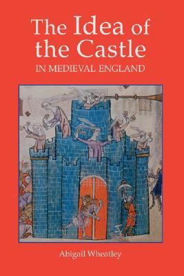 The Idea of the Castle in Medieval England - Wheatley, Abigail