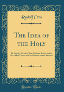 The Idea of the Holy: An Inquiry Into the Non-Rational Factor in the Idea of the Divine and Its Relation to the Rational (Classic Reprint)