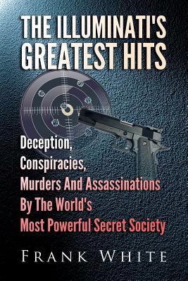 The Illuminati's Greatest Hits: Deception, Conspiracies, Murders And Assassinations By The World's Most Powerful Secret Society - White, Frank