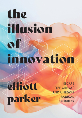 The Illusion of Innovation: Escape Efficiency and Unleash Radical Progress - Parker, Elliott