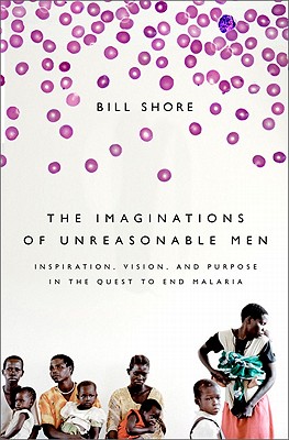 The Imaginations of Unreasonable Men: Inspiration, Vision, and Purpose in the Quest to End Malaria - Shore, Bill