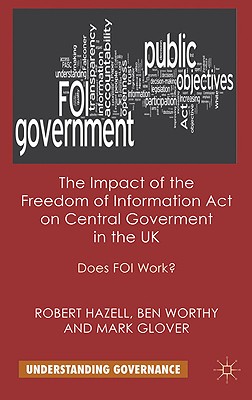 The Impact of the Freedom of Information Act on Central Government in the UK: Does Foi Work? - Hazell, R, and Worthy, B, and Glover, M