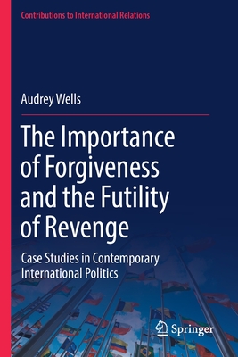 The Importance of Forgiveness and the Futility of Revenge: Case Studies in Contemporary International Politics - Wells, Audrey