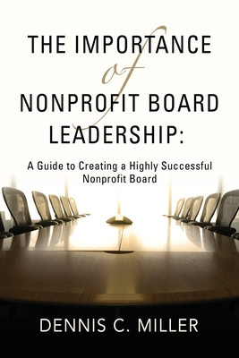 The Importance of Nonprofit Board Leadership: A Guide to Creating a Highly Successful Nonprofit Board - Miller, Dennis C