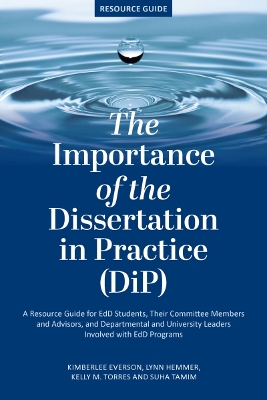 The Importance of the Dissertation in Practice (Dip): A Resource Guide for Edd Students, Their Committee Members and Advisors, and Departmental and University Leaders Involved with Edd Programs - Everson, Kimberlee K C, and Hemmer, Lynn, and Torres, Kelly M