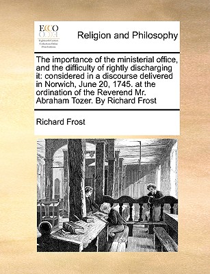 The Importance of the Ministerial Office, and the Difficulty of Rightly Discharging It: Considered in a Discourse Delivered in Norwich, June 20, 1745. at the Ordination of the Reverend Mr. Abraham Tozer. by Richard Frost - Frost, Richard