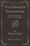 The Imported Bridegroom: And Other Stories of the New York Ghetto (Classic Reprint)