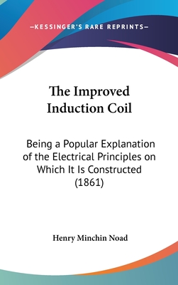 The Improved Induction Coil: Being a Popular Explanation of the Electrical Principles on Which It Is Constructed (1861) - Noad, Henry Minchin