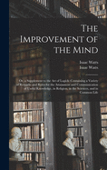 The Improvement of the Mind: or, a Supplement to the Art of Logick: Containing a Variety of Remarks and Rules for the Attainment and Communication of Useful Knowledge, in Religion, in the Sciences, and in Common Life