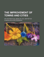 The Improvement of Towns and Cities: Or the Practical Basis of Civil Aesthetics - Robinson, Charles Mulford